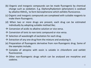 (b)Organicandinorganiccompoundscanbemadefluorogenicbychemicalchangesuchasoxidation.E.g.Diphenylhydantoin(phenytoin)isoxidisedbyalkalineKMnO4toformbenzophenonewhichexhibitsflurescence. 
(c)Organicandinorganiccompoundsarecomplexedwithsuitablereagentstomakethemfluorogenic. 
(d)Whentwoormoredrugsarepresent,eachdrugcanbeestimatedindividuallybyadoptingsuitablemethodlike; 
Conversionofacidictoalkalinesolutionorviceversa. 
Conversionofionictonon-ioniccompoundorviceversa. 
Selectionofwavelengthofexcitationforeachdrug. 
Extractionofanyonedrugfromthemixtureandanalysingit. 
(e)Preparationoffluorogenicderivativefromnon-fluorogenicdrug.Someoftheexamplesinclude; 
Complexofatropinewitheosinissolubleinchloroformandexhibitfluorescence. 
Othernon-fluorogenicdrugswhichcanbeanalysedaremorphineandcodeine. 
33 
 