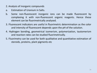 2.Analysisofinorganiccompounds 
a.EstimationofUraniuminSalts. 
b.Somenon-fluorescentinorganicionscanbemadefluorescentbycomplexingitwithnon-fluorescentorganicreagents.Hencetheseelementcanbefluorimetricallyanalysed. 
3.FluorescentindicatorsareusefulinfluorimetricdeterminationasthecolorandintensityoffluorescentdependsuponthepHofthesolution. 
4.Hydrogenbonding,geometricalisomerism,polymerization,tautomerismandreactionratescanbestudiedfluorimetrically. 
5.Fluorimetrycanbeusedforbothqualitativeandquantitativeestimationofsteroids,proteins,plantpigmentsetc 
34 

