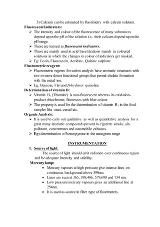 3) Calcium can be estimated by fluorimetry with calcein solution.
FluorescentIndicators:
 The intensity and colour of the fluorescence of many substances
depend upon the pH of the solution i.e., their colours depend upon the
pH range.
 These are termed as fluorescent indicators.
 These are mainly used in acid base titrations mainly in coloured
solutions in which the changes in colour of indicators get masked.
 Eg: Eosin, Fluorescein, Acridine, Quinine sulphate.
Fluorometric reagent:
 Fluorometric regents for cation analysis have aromatic structures with
two or more donorfunctional groups that permit chelate formation
with the metal ion.
 Eg: Benzoin, Flavanol,8-hydroxy quinoline
Determination of vitamin B:
 Vitamin B1 (Thiamine) is non-fluorescent whereas its oxidation-
product, thiochrome, fluoresces with blue colour.
 The property is used for the determination of vitamin B1 in the food
samples like meat, cereal etc.
Organic Analysis:
 It is used to carry out qualitative as well as quantitative analysis for a
great many aromatic compounds present in cigarette smoke, air-
pollutant, concentrates and automobile exhausts.
 Eg: determination of benzopyrene in the nanogram range
INSTRUMENTATION
1. Source of light:
The sourceof light should emit radiation over continuous region
and be adequate intensity and stability.
Mercury lamp:
 Mercury vapours at high pressure give intense lines on
continuous background above 390nm.
 Lines are seen at 365, 398,486, 579,690 and 734 nm.
 Low pressure mercury vapours gives an additional line at
254nm.
 It is used as source in filter type of flourimeters.
 