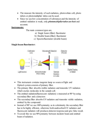  The measure the intensity of such radiation, photovoltaic cell, photo
tubers or photomultiplier tubes can be used.
 Since we use low concentration of substances and the intensity of
emitted radiation is weak, only photomultipliertubes are best and
accurate.
Instruments:
The main common types are,
a) Single beam (filter) fluorimeter
b) Double beam (filter) fluorimeter
c) Spectrofluormeter (double beam)
Single beam fluorimeter:
 This instrument contains tungsten lamp as sourceof light and
Optical system consists of primary filter.
 The primary filter absorbs visible radiation and transmits UV radiation
which excites molecules in the sample cell.
 The emitted radiation(fluorescent radiation) s measured at 900 by using
secondaryfilter and a detectors
 The secondaryfilter absorbs UV radiation and transmits visible radiation,
emitted by the compound.
 Instead of 900 we use 1800symmetry as in colorimetry the secondary filter
has to be highly efficient, otherwise both unabsorbed UV radiation and
fluorescent radiation will produces detectorresponseand give false result.
 To avoid this we use 900symmetry between incident beam and emitted
beam of radiation.
 