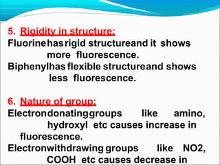 5. Rigidity in structure:
Fluorinehasrigid structureand it shows
more fluorescence.
Biphenylhas flexible structureand shows
less fluorescence.
6. Nature of group:
Electrondonatinggroups like amino,
hydroxyl etc causes increase in
fluorescence.
Electronwithdrawing groups like NO2,
COOH etc causes decrease in
 