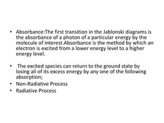 • Absorbance:The first transition in the Jablonski diagrams is
the absorbance of a photon of a particular energy by the
molecule of interest.Absorbance is the method by which an
electron is excited from a lower energy level to a higher
energy level.
• The excited species can return to the ground state by
losing all of its excess energy by any one of the following
absorption;
• Non-Radiative Process
• Radiative Process
 