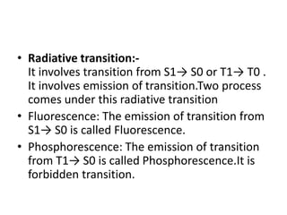 • Radiative transition:-
It involves transition from S1→ S0 or T1→ T0 .
It involves emission of transition.Two process
comes under this radiative transition
• Fluorescence: The emission of transition from
S1→ S0 is called Fluorescence.
• Phosphorescence: The emission of transition
from T1→ S0 is called Phosphorescence.It is
forbidden transition.
 