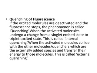 • Quenching of Fluorescence
If the excited molecules are deactivated and the
fluorescence stops, the phenomenon is called
‘Quenching’.When the activated molecules
undergo a change from a singlet excited state to
triplet excited state. This is called ‘internal
quenching’.When the activated molecules collide
with the other molecules/quenchers which are
the externally added species and transfer their
energy to those molecules. This is called ‘external
quenching’.
 