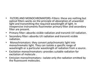 • FILTERS AND MONOCHROMATORS:-Filters: these are nothing but
optical filters works on the principle of absorption of unwanted
light and transmitting the required wavelength of light. In
inexpensive instruments fluorimeter primary filter and secondary
filter are present.
• Primary filter:-absorbs visible radiation and transmit UV radiation.
• Secondary filter:-absorbs UV radiation and transmit visible
radiation.
• Monochromators: they convert polychromatic light into
monochromatic light. They can isolate a specific range of
wavelength or a particular wavelength of radiation from a source.
• Excitation monochromators:-provides suitable radiation for
excitation of molecule .
• Emission monochromators:- isolate only the radiation emitted by
the fluorescent molecules.
 