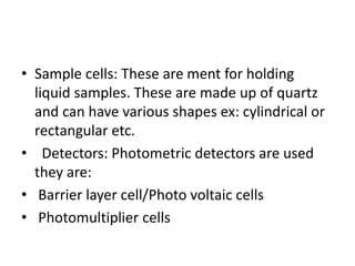 • Sample cells: These are ment for holding
liquid samples. These are made up of quartz
and can have various shapes ex: cylindrical or
rectangular etc.
• Detectors: Photometric detectors are used
they are:
• Barrier layer cell/Photo voltaic cells
• Photomultiplier cells
 