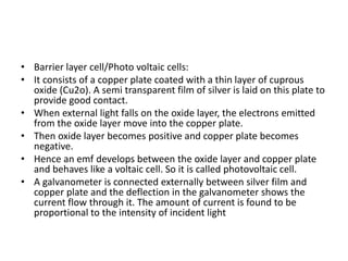 • Barrier layer cell/Photo voltaic cells:
• It consists of a copper plate coated with a thin layer of cuprous
oxide (Cu2o). A semi transparent film of silver is laid on this plate to
provide good contact.
• When external light falls on the oxide layer, the electrons emitted
from the oxide layer move into the copper plate.
• Then oxide layer becomes positive and copper plate becomes
negative.
• Hence an emf develops between the oxide layer and copper plate
and behaves like a voltaic cell. So it is called photovoltaic cell.
• A galvanometer is connected externally between silver film and
copper plate and the deflection in the galvanometer shows the
current flow through it. The amount of current is found to be
proportional to the intensity of incident light
 