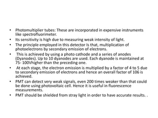 • Photomultiplier tubes: These are incorporated in expensive instruments
like spectrofluorimeter.
• Its sensitivity is high due to measuring weak intensity of light.
• The principle employed in this detector Is that, multiplication of
photoelectrons by secondary emission of electrons.
• This is achieved by using a photo cathode and a series of anodes
(Dyanodes). Up to 10 dyanodes are used. Each dyanode is maintained at
75- 100Vhigher than the preceding one.
• At each stage, the electron emission is multiplied by a factor of 4 to 5 due
to secondary emission of electrons and hence an overall factor of 106 is
achieved.
• PMT can detect very weak signals, even 200 times weaker than that could
be done using photovoltaic cell. Hence it is useful in fluorescence
measurements.
• PMT should be shielded from stray light in order to have accurate results. .
 