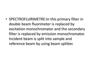• SPECTROFLURIMETRE:In this primary filter in
double beam fluorimeter is replaced by
excitation monochromator and the secondary
filter is replaced by emission monochromator.
Incident beam is split into sample and
reference beam by using beam splitter.
 