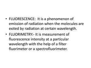• FLUORESCENCE: It is a phenomenon of
emission of radiation when the molecules are
exited by radiation at certain wavelength.
• FLUORIMETRY:- It is measurement of
fluorescence intensity at a particular
wavelength with the help of a filter
fluorimeter or a spectrofluorimeter.
 
