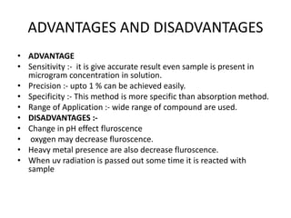ADVANTAGES AND DISADVANTAGES
• ADVANTAGE
• Sensitivity :- it is give accurate result even sample is present in
microgram concentration in solution.
• Precision :- upto 1 % can be achieved easily.
• Specificity :- This method is more specific than absorption method.
• Range of Application :- wide range of compound are used.
• DISADVANTAGES :-
• Change in pH effect fluroscence
• oxygen may decrease fluroscence.
• Heavy metal presence are also decrease fluroscence.
• When uv radiation is passed out some time it is reacted with
sample
 
