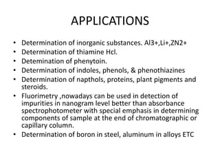 APPLICATIONS
• Determination of inorganic substances. Al3+,Li+,ZN2+
• Determination of thiamine Hcl.
• Detemination of phenytoin.
• Determination of indoles, phenols, & phenothiazines
• Determination of napthols, proteins, plant pigments and
steroids.
• Fluorimetry ,nowadays can be used in detection of
impurities in nanogram level better than absorbance
spectrophotometer with special emphasis in determining
components of sample at the end of chromatographic or
capillary column.
• Determination of boron in steel, aluminum in alloys ETC
 