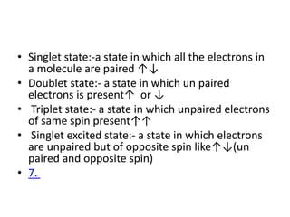 • Singlet state:-a state in which all the electrons in
a molecule are paired ↑↓
• Doublet state:- a state in which un paired
electrons is present↑ or ↓
• Triplet state:- a state in which unpaired electrons
of same spin present↑↑
• Singlet excited state:- a state in which electrons
are unpaired but of opposite spin like↑↓(un
paired and opposite spin)
• 7.
 