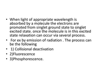 • When light of appropriate wavelength is
absorbed by a molecule the electrons are
promoted from singlet ground state to singlet
excited state. once the molecule is in this excited
state relaxation can occur via several process.
• For ex by emission of radiation . The process can
be the following
• 1) Collisional deactivation
• 2)Fluorescence
• 3)Phosphorescence.
 