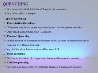  It is process by which intensity of fluorescence decreases.
 It is due to effect of sample.
Types of Quenching
1. Concentration Quenching
 When solution absorb excess amount of primary or fluorescent radiation.
 Also called as inner filter effect (Collision)
2. Chemical Quenching
 In this intensity of fluorescence decreases due to changes in chemical nature of
solution. (e.g. Decomposition)
 e.g. Aniline gives fluorescence at pH between 5-13.
3. Static quenching
 It is due to formation of complex and decreases fluorescence intensity.
4. Collision quenching
 Increase in collision between molecules decreases fluorescence intensity.
13
 
