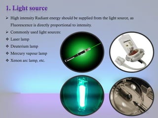  High intensity Radiant energy should be supplied from the light source, as
Fluorescence is directly proportional to intensity.
 Commonly used light sources:
 Laser lamp
 Deuterium lamp
 Mercury vapour lamp
 Xenon arc lamp, etc.
15
 