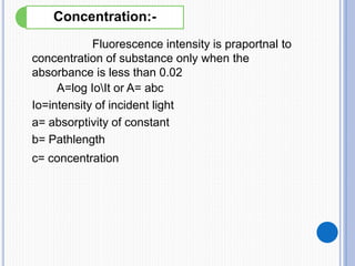 Fluorescence intensity is praportnal to
concentration of substance only when the
absorbance is less than 0.02
A=log IoIt or A= abc
Io=intensity of incident light
a= absorptivity of constant
b= Pathlength
c= concentration
Concentration:-
 
