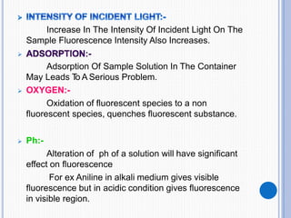 Increase In The Intensity Of Incident Light On The
Sample Fluorescence Intensity Also Increases.

Adsorption Of Sample Solution In The Container
May Leads T
o A Serious Problem.
 OXYGEN:-
Oxidation of fluorescent species to a non
fluorescent species, quenches fluorescent substance.
 Ph:-
Alteration of ph of a solution will have significant
effect on fluorescence
For ex Aniline in alkali medium gives visible
fluorescence but in acidic condition gives fluorescence
in visible region.
 