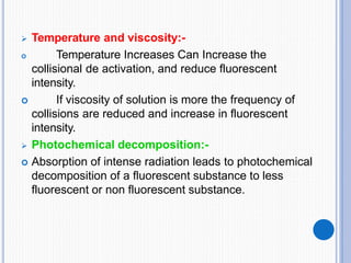  Temperature and viscosity:-

 Temperature Increases Can Increase the
collisional de activation, and reduce fluorescent
intensity.
If viscosity of solution is more the frequency of
collisions are reduced and increase in fluorescent
intensity.
 Photochemical decomposition:-
 Absorption of intense radiation leads to photochemical
decomposition of a fluorescent substance to less
fluorescent or non fluorescent substance.
 