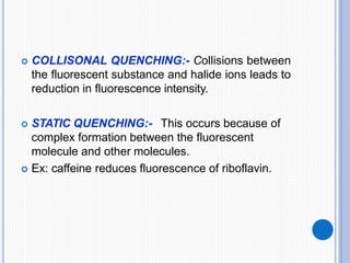  COLLISONAL QUENCHING:- Collisions between
the fluorescent substance and halide ions leads to
reduction in fluorescence intensity.
 STATIC QUENCHING:- This occurs because of
complex formation between the fluorescent
molecule and other molecules.
 Ex: caffeine reduces fluorescence of riboflavin.
 