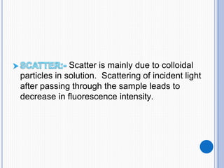 Scatter is mainly due to colloidal
particles in solution. Scattering of incident light
after passing through the sample leads to
decrease in fluorescence intensity.
 