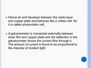  Hence an emf develops between the oxide layer
and copper plate and behaves like a voltaic cell. So
it is called photovoltaic cell..
 A galvanometer is connected externally between
silver film and copper plate and the deflection in the
galvanometer shows the current flow through it.
The amount of current is found to be proportional to
the intensity of incident light
 