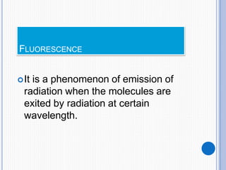 FLUORESCENCE
It is a phenomenon of emission of
radiation when the molecules are
exited by radiation at certain
wavelength.
 