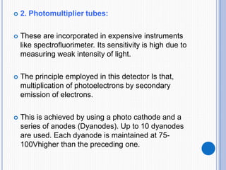  2. Photomultiplier tubes:
 These are incorporated in expensive instruments
like spectrofluorimeter. Its sensitivity is high due to
measuring weak intensity of light.
 The principle employed in this detector Is that,
multiplication of photoelectrons by secondary
emission of electrons.
 This is achieved by using a photo cathode and a
series of anodes (Dyanodes). Up to 10 dyanodes
are used. Each dyanode is maintained at 75-
100Vhigher than the preceding one.
 