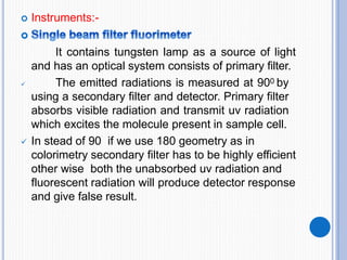  Instruments:-
It contains tungsten lamp as a source of light
and has an optical system consists of primary filter.
 The emitted radiations is measured at 900 by
using a secondary filter and detector. Primary filter
absorbs visible radiation and transmit uv radiation
which excites the molecule present in sample cell.
 In stead of 90 if we use 180 geometry as in
colorimetry secondary filter has to be highly efficient
other wise both the unabsorbed uv radiation and
fluorescent radiation will produce detector response
and give false result.
 