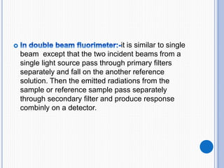 it is similar to single
beam except that the two incident beams from a
single light source pass through primary filters
separately and fall on the another reference
solution. Then the emitted radiations from the
sample or reference sample pass separately
through secondary filter and produce response
combinly on a detector.
 