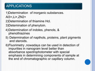 APPLICATIONS
1)Determination of inorganic substances.
Al3+,Li+,ZN2+
2)Determination of thiamine Hcl.
3)Detemination of phenytoin.
4)Determination of indoles, phenols, &
phenothiazines
5) Determination of napthols, proteins, plant pigments
and steroids.
6)Fluorimetry ,nowadays can be used in detection of
impurities in nanogram level better than
absorbance spectrophotometer with special
emphasis in determining components of sample at
the end of chromatographic or capillary column.
 