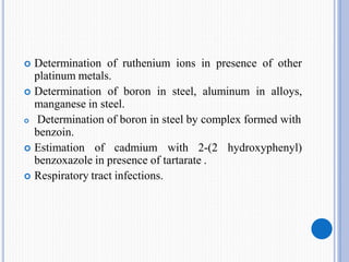  Determination of ruthenium ions in presence of other
platinum metals.
 Determination of boron in steel, aluminum in alloys,
manganese in steel.
 Determination of boron in steel by complex formed with
benzoin.
 Estimation of cadmium with 2-(2 hydroxyphenyl)
benzoxazole in presence of tartarate .
 Respiratory tract infections.
 