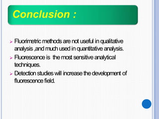 Conclusion :
 Fluorimetricmethodsarenot useful inqualitative
analysis,andmuchusedinquantitativeanalysis.
 Fluorescenceis themost sensitiveanalytical
techniques.
 Detectionstudieswill increasethedevelopment of
fluorescencefield.
 