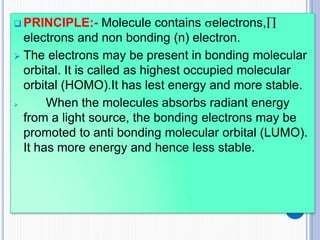  PRINCIPLE:- Molecule contains electrons,
electrons and non bonding (n) electron.
 The electrons may be present in bonding molecular
orbital. It is called as highest occupied molecular
orbital (HOMO).It has lest energy and more stable.
 When the molecules absorbs radiant energy
from a light source, the bonding electrons may be
promoted to anti bonding molecular orbital (LUMO).
It has more energy and hence less stable.
 