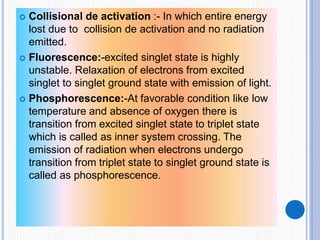  Collisional de activation :- In which entire energy
lost due to collision de activation and no radiation
emitted.
 Fluorescence:-excited singlet state is highly
unstable. Relaxation of electrons from excited
singlet to singlet ground state with emission of light.
 Phosphorescence:-At favorable condition like low
temperature and absence of oxygen there is
transition from excited singlet state to triplet state
which is called as inner system crossing. The
emission of radiation when electrons undergo
transition from triplet state to singlet ground state is
called as phosphorescence.
 