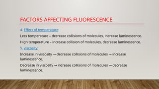 FACTORS AFFECTING FLUORESCENCE
4. Effect of temperature:
Less temperature – decrease collisions of molecules, increase luminescence.
High temperature – increase collision of molecules, decrease luminescence.
5. viscosity:
Increase in viscosity decrease collisions of molecules increase
→ →
luminescence.
Decrease in viscosity increase collisions of molecules decrease
→ →
luminescence.
 