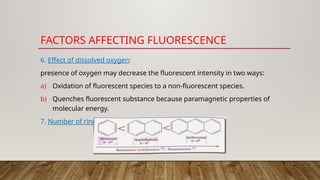FACTORS AFFECTING FLUORESCENCE
6. Effect of dissolved oxygen:
presence of oxygen may decrease the fluorescent intensity in two ways:
a) Oxidation of fluorescent species to a non-fluorescent species.
b) Quenches fluorescent substance because paramagnetic properties of
molecular energy.
7. Number of rings:
 