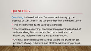 QUENCHING
Quenching is the reduction of fluorescence intensity by the
presence of substance in the sample other than the fluorescence.
This effect may be due to various factors like:
Concentration quenching: concentration quenching is a kind of
self-quenching. It occurs when the concentration of the
fluorescing molecule increase in a sample solution.
Chemical quenching: Due to various factors like change in pH,
presence of oxygen, halides, and electron-withdrawing groups,
heavy metals, etc.
 