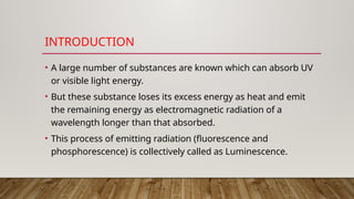 INTRODUCTION
• A large number of substances are known which can absorb UV
or visible light energy.
• But these substance loses its excess energy as heat and emit
the remaining energy as electromagnetic radiation of a
wavelength longer than that absorbed.
• This process of emitting radiation (fluorescence and
phosphorescence) is collectively called as Luminescence.
 