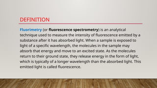DEFINITION
Fluorimetry (or fluorescence spectrometry) is an analytical
technique used to measure the intensity of fluorescence emitted by a
substance after it has absorbed light. When a sample is exposed to
light of a specific wavelength, the molecules in the sample may
absorb that energy and move to an excited state. As the molecules
return to their ground state, they release energy in the form of light,
which is typically of a longer wavelength than the absorbed light. This
emitted light is called fluorescence.
 