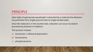 PRINCIPLE
when light of appropriate wavelength is absorbed by a molecule the electrons
are promoted from singlet ground state to singlet excited state.
Once the molecule is in this excited state, relaxation can occur via several
processes by emission of radiation.
This process involves:
a) Conversion / collisional deactivation
b) Fluorescence
c) phosphorescence
 