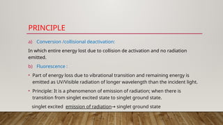 PRINCIPLE
a) Conversion /collisional deactivation:
In which entire energy lost due to collision de activation and no radiation
emitted.
b) Fluorescence :
• Part of energy loss due to vibrational transition and remaining energy is
emitted as UV/Visible radiation of longer wavelength than the incident light.
• Principle: It is a phenomenon of emission of radiation; when there is
transition from singlet excited state to singlet ground state.
singlet excited emission of radiation singlet ground state
→
 