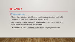 PRINCIPLE
c) Phosphorescence :
• When a light radiation is incident on certain substances, they emit light
continuously even after the incident light is cut off.
• It is phenomenon of emission of radiation when there is transition from
triplet excited state to singlet ground state.
triplet excited state emission of radiation singlet ground state
→
 
