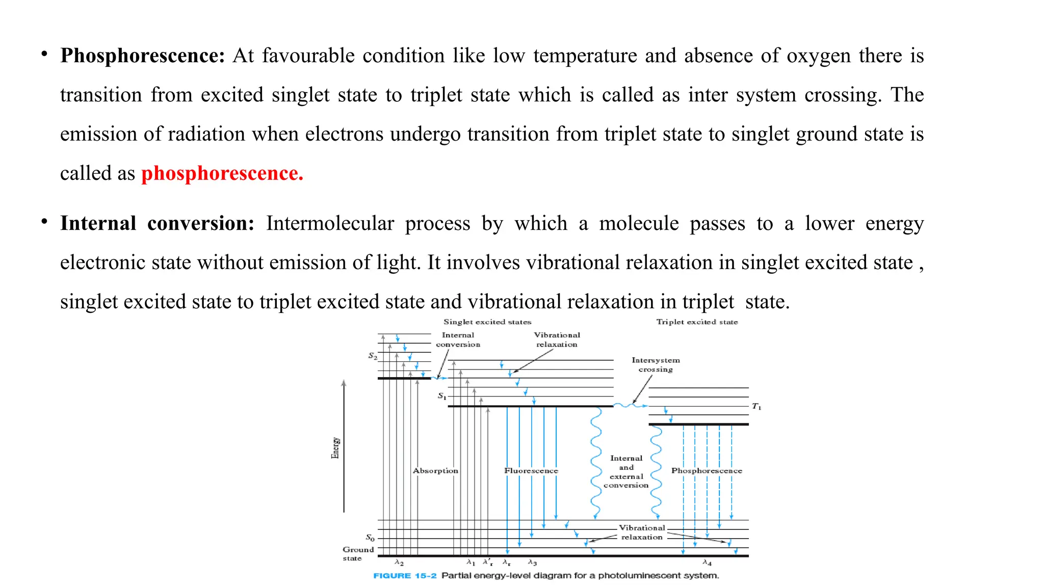 • Phosphorescence: At favourable condition like low temperature and absence of oxygen there is
transition from excited singlet state to triplet state which is called as inter system crossing. The
emission of radiation when electrons undergo transition from triplet state to singlet ground state is
called as phosphorescence.
• Internal conversion: Intermolecular process by which a molecule passes to a lower energy
electronic state without emission of light. It involves vibrational relaxation in singlet excited state ,
singlet excited state to triplet excited state and vibrational relaxation in triplet state.
 