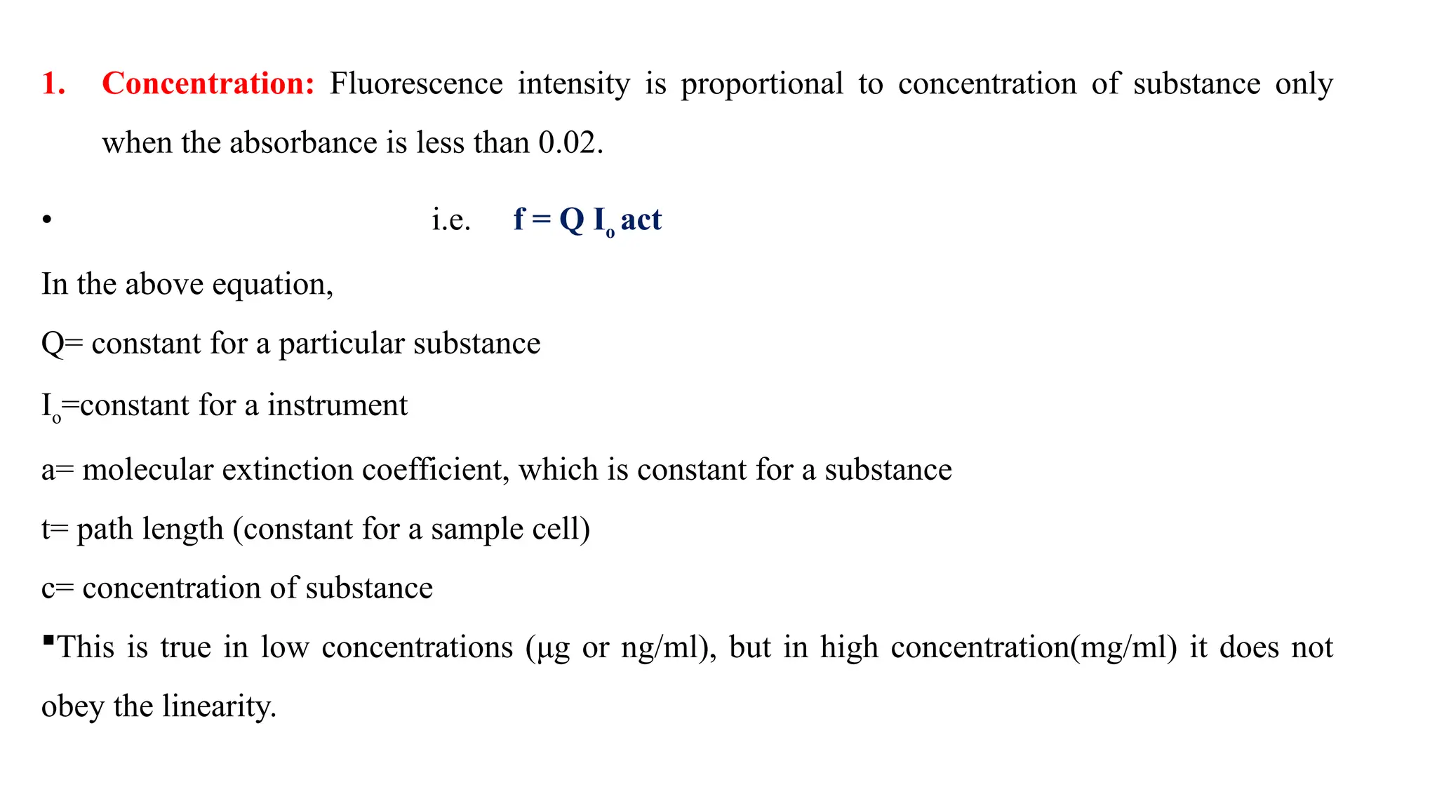 1. Concentration: Fluorescence intensity is proportional to concentration of substance only
when the absorbance is less than 0.02.
• i.e. f = Q Io act
In the above equation,
Q= constant for a particular substance
Io=constant for a instrument
a= molecular extinction coefficient, which is constant for a substance
t= path length (constant for a sample cell)
c= concentration of substance
This is true in low concentrations (μg or ng/ml), but in high concentration(mg/ml) it does not
obey the linearity.
 