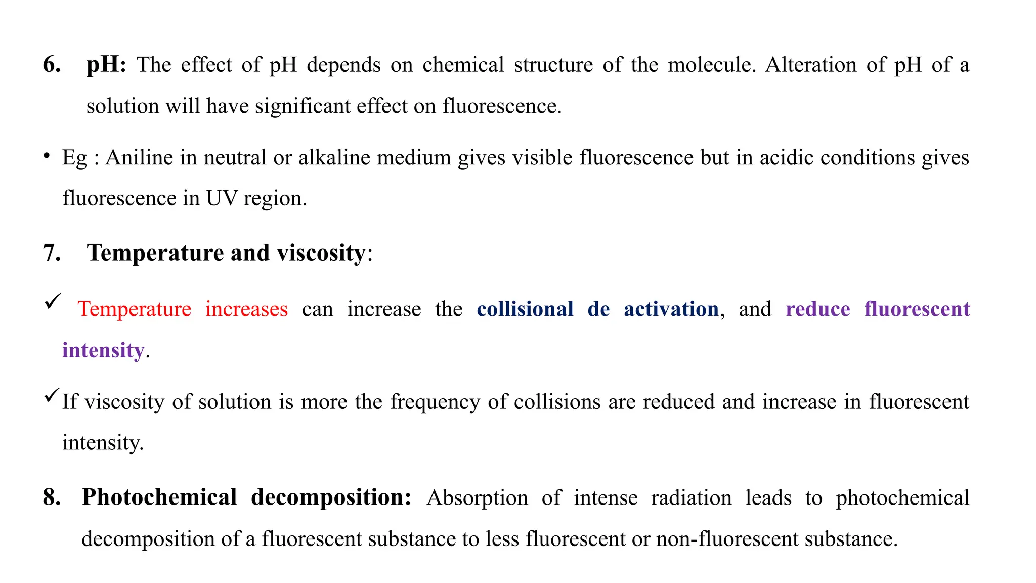 6. pH: The effect of pH depends on chemical structure of the molecule. Alteration of pH of a
solution will have significant effect on fluorescence.
• Eg : Aniline in neutral or alkaline medium gives visible fluorescence but in acidic conditions gives
fluorescence in UV region.
7. Temperature and viscosity:
 Temperature increases can increase the collisional de activation, and reduce fluorescent
intensity.
If viscosity of solution is more the frequency of collisions are reduced and increase in fluorescent
intensity.
8. Photochemical decomposition: Absorption of intense radiation leads to photochemical
decomposition of a fluorescent substance to less fluorescent or non-fluorescent substance.
 