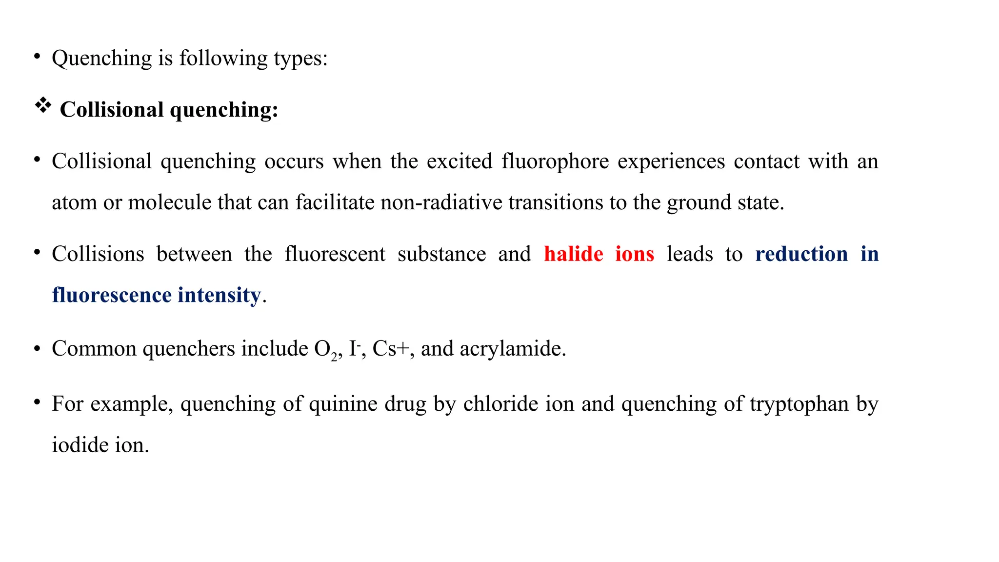 • Quenching is following types:
 Collisional quenching:
• Collisional quenching occurs when the excited fluorophore experiences contact with an
atom or molecule that can facilitate non-radiative transitions to the ground state.
• Collisions between the fluorescent substance and halide ions leads to reduction in
fluorescence intensity.
• Common quenchers include O2, I-
, Cs+, and acrylamide.
• For example, quenching of quinine drug by chloride ion and quenching of tryptophan by
iodide ion.
 
