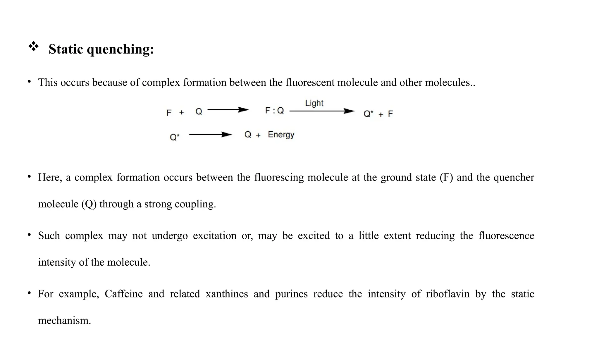  Static quenching:
• This occurs because of complex formation between the fluorescent molecule and other molecules..
• Here, a complex formation occurs between the fluorescing molecule at the ground state (F) and the quencher
molecule (Q) through a strong coupling.
• Such complex may not undergo excitation or, may be excited to a little extent reducing the fluorescence
intensity of the molecule.
• For example, Caffeine and related xanthines and purines reduce the intensity of riboflavin by the static
mechanism.
 