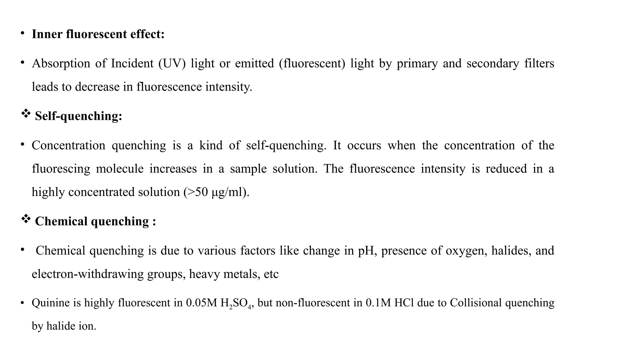 • Inner fluorescent effect:
• Absorption of Incident (UV) light or emitted (fluorescent) light by primary and secondary filters
leads to decrease in fluorescence intensity.
 Self-quenching:
• Concentration quenching is a kind of self-quenching. It occurs when the concentration of the
fluorescing molecule increases in a sample solution. The fluorescence intensity is reduced in a
highly concentrated solution (>50 μg/ml).
 Chemical quenching :
• Chemical quenching is due to various factors like change in pH, presence of oxygen, halides, and
electron-withdrawing groups, heavy metals, etc
• Quinine is highly fluorescent in 0.05M H2SO4, but non-fluorescent in 0.1M HCl due to Collisional quenching
by halide ion.
 
