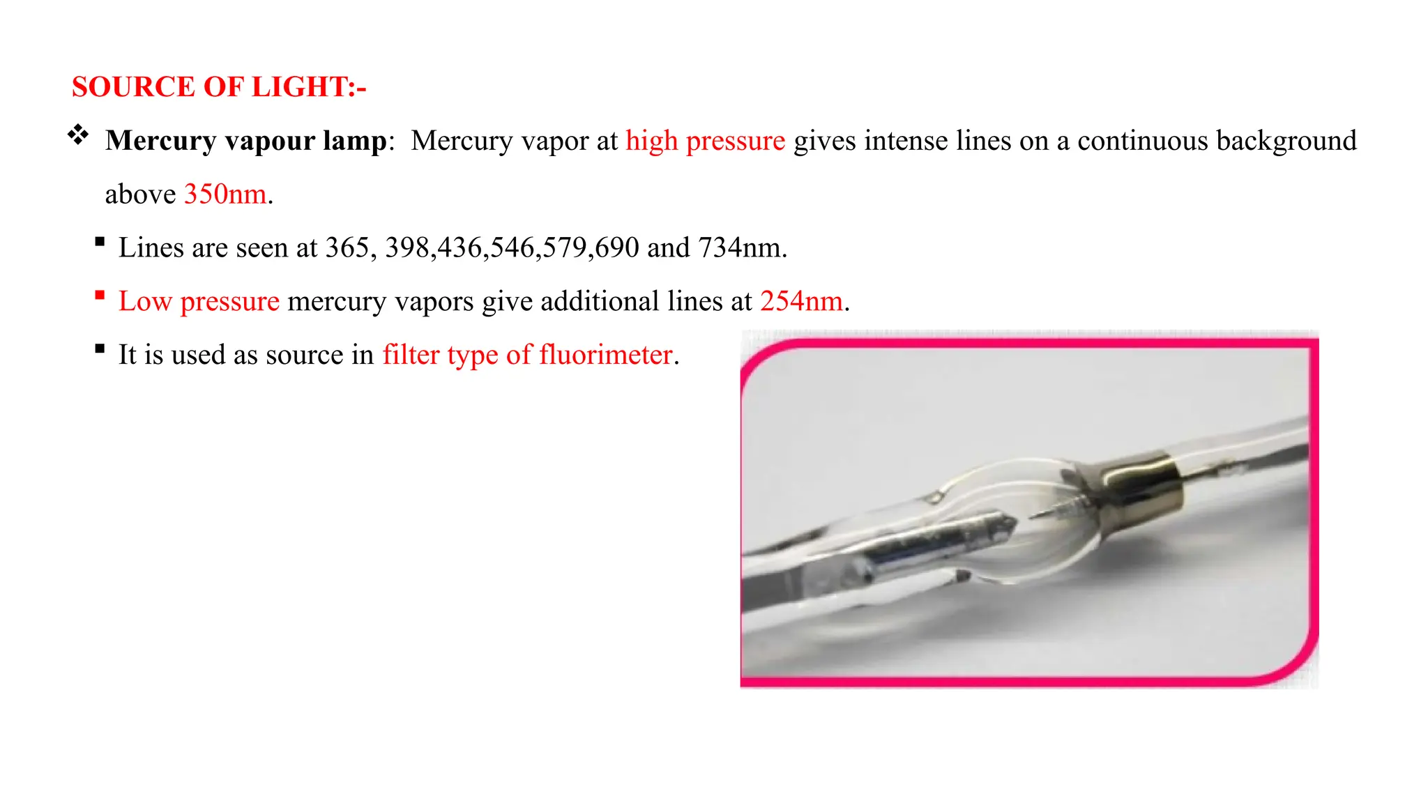 SOURCE OF LIGHT:-
 Mercury vapour lamp: Mercury vapor at high pressure gives intense lines on a continuous background
above 350nm.
 Lines are seen at 365, 398,436,546,579,690 and 734nm.
 Low pressure mercury vapors give additional lines at 254nm.
 It is used as source in filter type of fluorimeter.
 